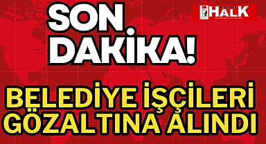 BELEDİYE İŞÇİLERİ GÖZALTINA ALINDI