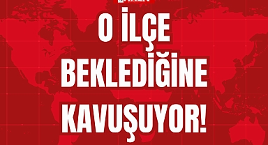 O İLÇE BEKLEDİĞİNE KAVUŞUYOR!