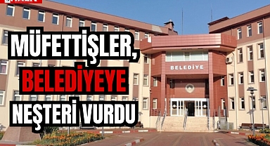 MÜFETTİŞLER, BELEDİYEYE NEŞTERİ VURDU