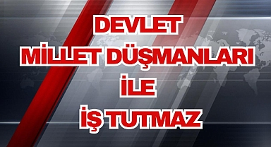 DEVLET, MİLLET DÜŞMANLARI İLE İŞ TUTMAZ