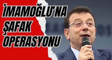 İMAMOĞLU’NA ŞAFAK OPERASYONU