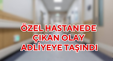 ÖZEL HASTANEDE ÇIKAN OLAY ADLİYEYE TAŞINDI