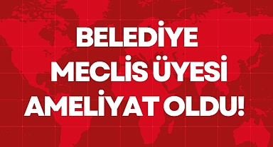 BELEDİYE MECLİS ÜYESİ AMELİYAT OLDU!