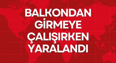 BALKONDAN GİRMEYE ÇALIŞIRKEN YARALANDI