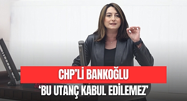 CHP’Lİ BANKOĞLU: 'BU UTANÇ KABUL EDİLEMEZ'