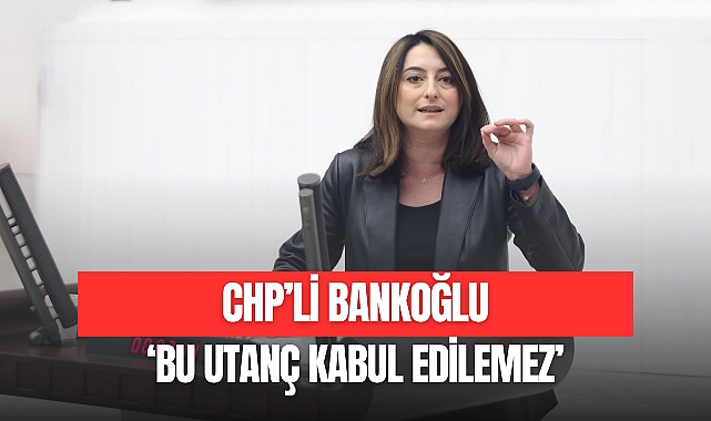 CHP’Lİ BANKOĞLU: 'BU UTANÇ KABUL EDİLEMEZ'